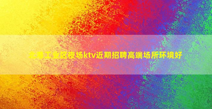 北港工业区夜场ktv近期招聘高端场所环境好